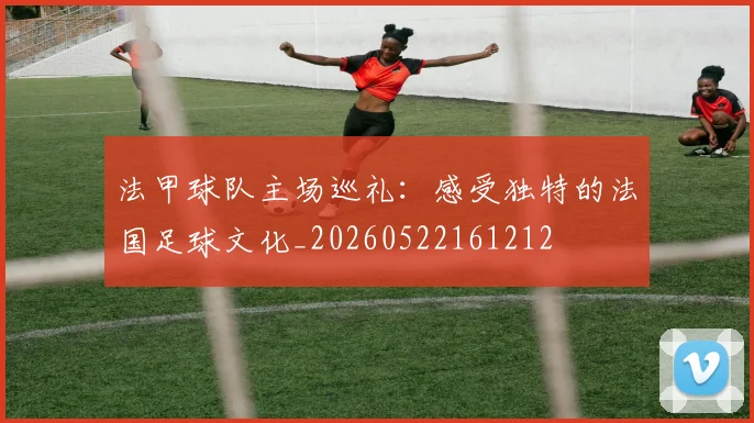 法甲球队主场巡礼:感受独特的法国足球文化_20260522161212