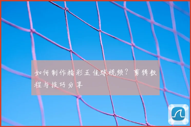 如何制作精彩五佳球视频?剪辑教程与技巧分享