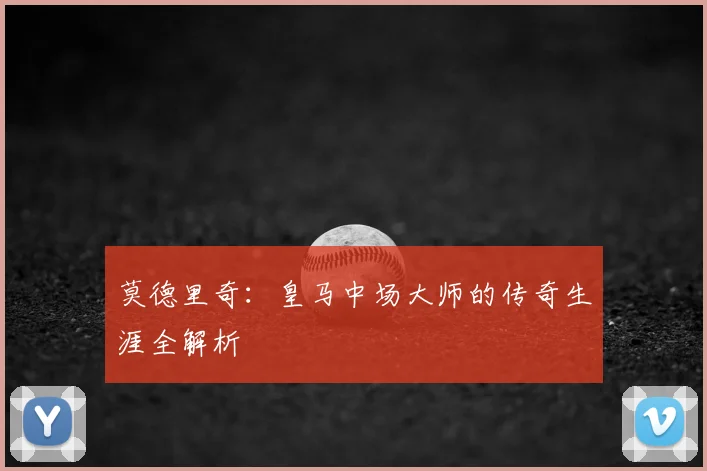 莫德里奇:皇马中场大师的传奇生涯全解析