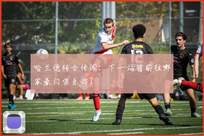 哈兰德转会传闻:下一站将前往哪家豪门俱乐部?