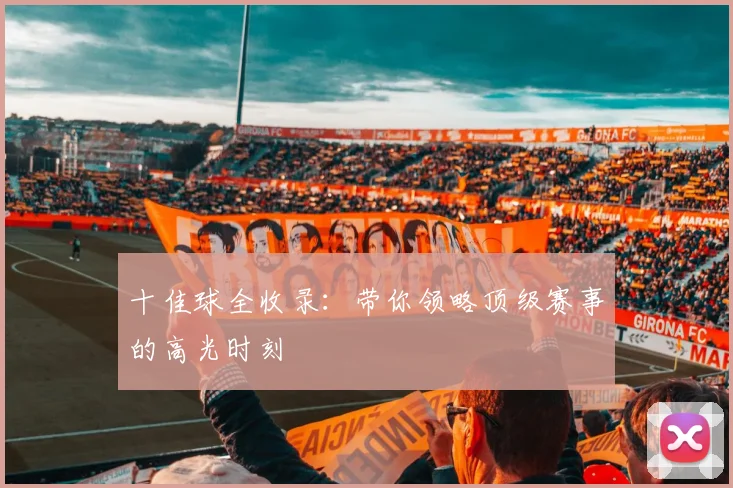 十佳球全收录:带你领略顶级赛事的高光时刻