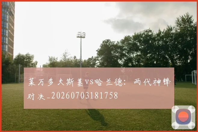莱万多夫斯基vs哈兰德:两代神锋对决_20260703181758