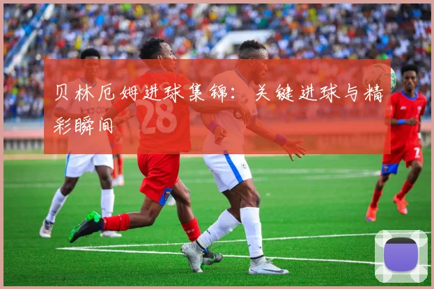 贝林厄姆进球集锦：关键进球与精彩瞬间
