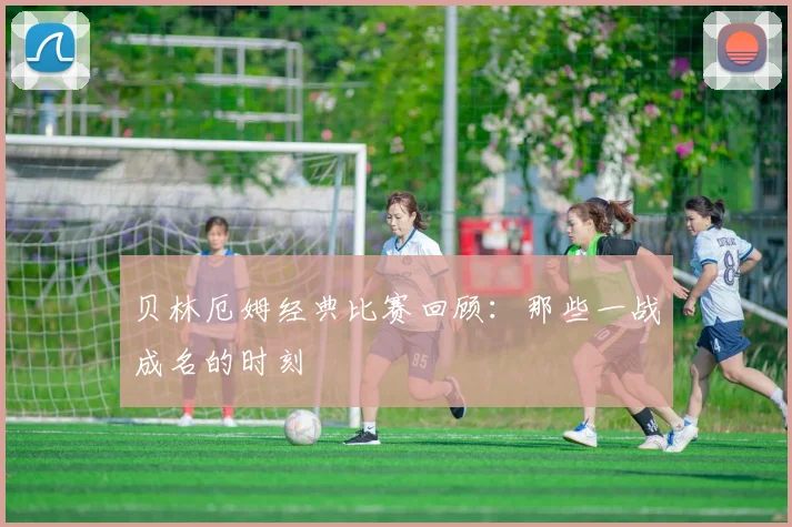 贝林厄姆经典比赛回顾:那些一战成名的时刻