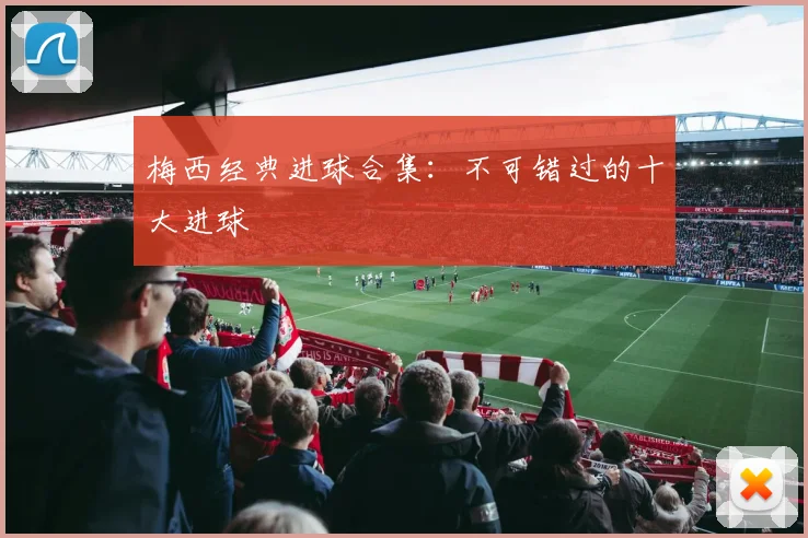梅西经典进球合集:不可错过的十大进球