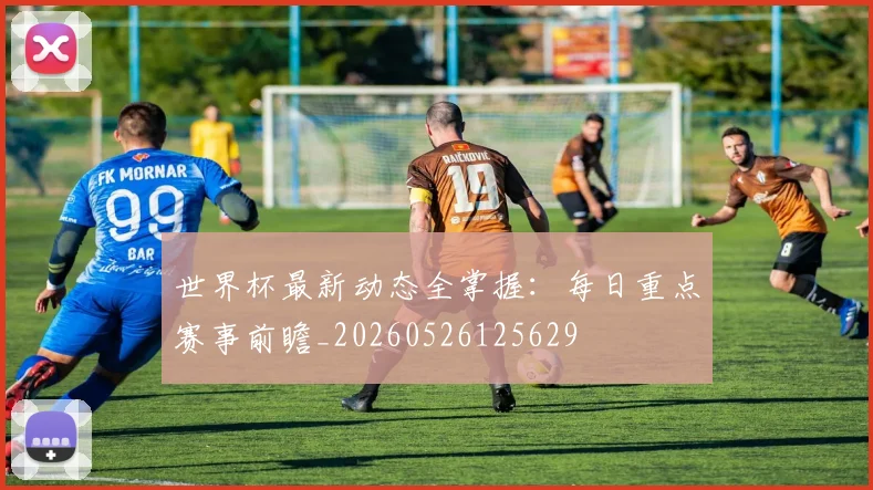 世界杯最新动态全掌握：每日重点赛事前瞻_20260526125629