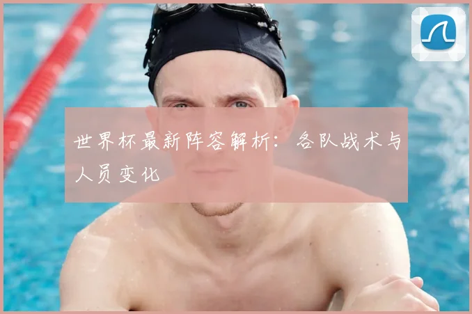 世界杯最新阵容解析:各队战术与人员变化