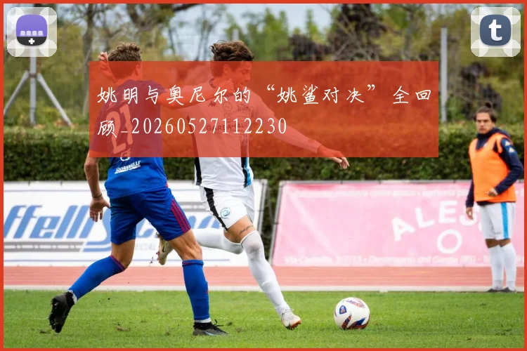 姚明与奥尼尔的“姚鲨对决”全回顾_20260527112230