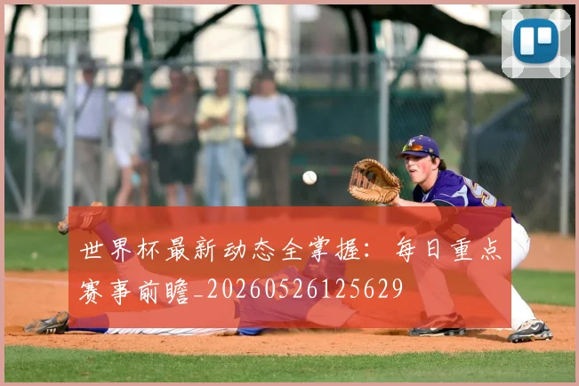 世界杯最新动态全掌握：每日重点赛事前瞻_20260526125629