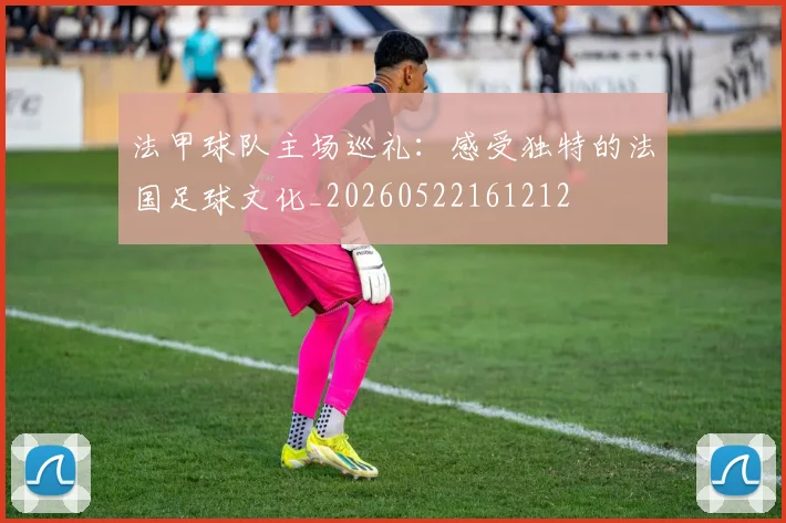 法甲球队主场巡礼:感受独特的法国足球文化_20260522161212