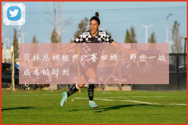 贝林厄姆经典比赛回顾：那些一战成名的时刻