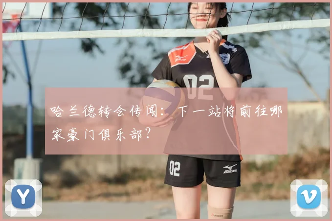 哈兰德转会传闻：下一站将前往哪家豪门俱乐部？